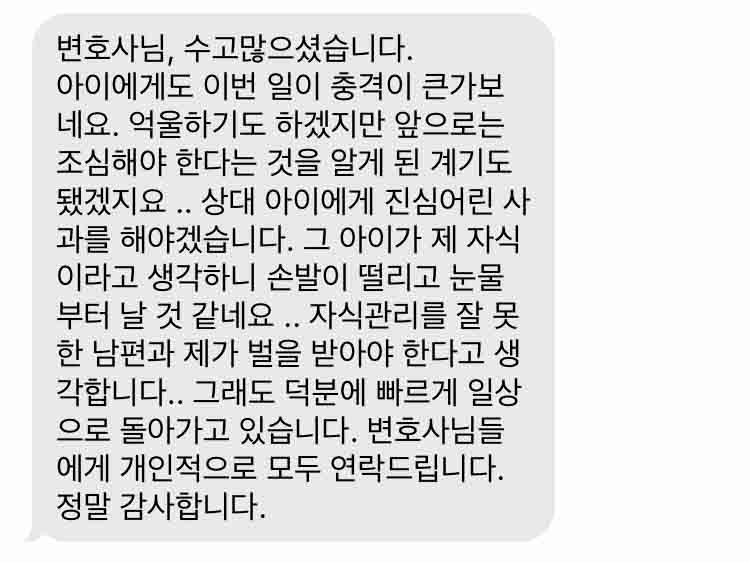 변호사님, 수고많으셨습니다. 아이에게도 이번 일이 충격이 큰가보네요. 억울하기도 하겠지만 앞으로는 조심해야 한다는 것을 알게 된 계기도 됐겠지요 .. 상대 아이에게 진심어린 사과를 해야겠습니다. 그 아이가 제 자식이라고 생각하니 손발이 떨리고 눈물부터 날 것 같네요 .. 자식관리를 잘 못한 남편과 제가 벌을 받아야 한다고 생각합니다.. 그래도 덕분에 빠르게 일상으로 돌아가고 있습니다. 변호사님들에게 개인적으로 모두 연락드립니다. 정말 감사합니다.