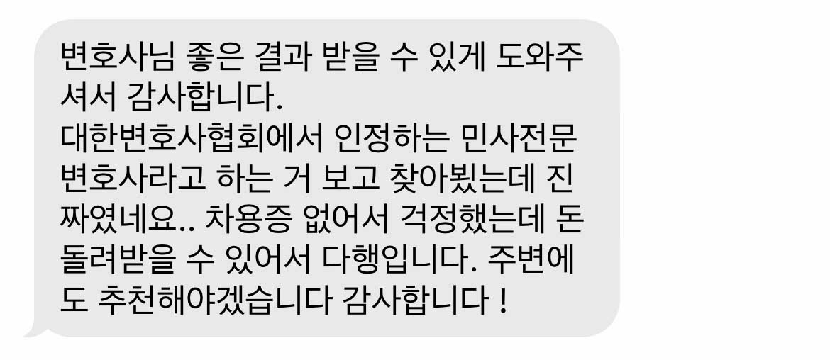 변호사님 좋은 결과 받을 수 있게 도와주셔서 감사합니다.  대한변호사협회에서 인정하는 민사전문변호사라고 하는 거 보고 찾아뵜는데 진짜였네요.. 차용증 없어서 걱정했는데 돈 돌려받을 수 있어서 다행입니다. 주변에도 추천해야겠습니다 감사합니다 !