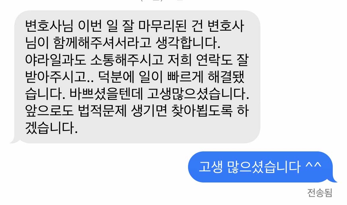 변호사님 이번 일 잘 마무리된 건 변호사님이 함께해주셔서라고 생각합니다.  야라일과도 소통해주시고 저희 연락도 잘 받아주시고.. 덕분에 일이 빠르게 해결됐습니다. 바쁘셨을텐데 고생많으셨습니다. 앞으로도 법적문제 생기면 찾아뵙도록 하겠습니다. 