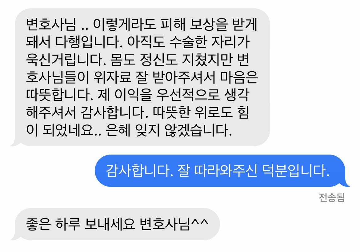 변호사님 .. 이렇게라도 피해 보상을 받게 돼서 다행입니다. 아직도 수술한 자리가 욱신거립니다. 몸도 정신도 지쳤지만 변호사님들이 위자료 잘 받아주셔서 마음은 따뜻합니다. 제 이익을 우선적으로 생각해주셔서 감사합니다. 따뜻한 위로도 힘이 되었네요.. 은혜 잊지 않겠습니다.